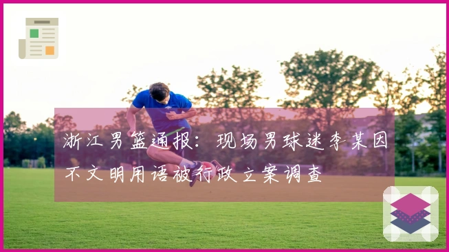 浙江男篮通报：现场男球迷李某因不文明用语被行政立案调查